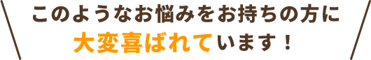 このようなお悩みをお持ちの方に、大変喜ばれています！